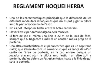 REGLAMENT HOQUEI HERBA
• Una de les característiques principals que la diferència de les
diferents modalitats d’hoquei és que no es pot jugar la pilota
amb la part arrodonida de l’estic.
• No es pot interposar l’estic entre la bola i l’adversari.
• Elevar l’estic per damunt alçada dels muscles.
• El fora de joc el marca una línia a 22 m de la línia de fons,
sempre que hi hagi com a màxim un contrari més a prop de la
porteria.
• Una altra característica és el penal corner, que és un cop franc
(falta) que s’executa com un corner curt que es llança des d’un
cantó de l'àrea de porteria, es fa cap enrere perquè un
jugador atacant aturi la pilota amb l’estic i un altre xuti a
porteria, els/les defensors/es estan tota situats a la línia de gol
sota la porteria.
 