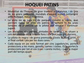 HOQUEI PATINS
• Modalitat de l’hoquei de gran tradició a Catalunya, i és una
de les grans potències mundials d’aquest esport juntament
amb Portugal, Itàlia i Argentina.
• La pista on es juga és de parquet, ciment o rajola, que
permeti rodar bé amb els patins. Al voltant hi ha unes
tanques de protecció on la pilota pot rebotar i continuar
jugant.
• Les porteries són petites, pintades de taronja, i es situen a
uns dos metres de la línia de fons i s’hi pot jugar per darrere.
• La pilota és negra i de goma premsada. L’estic és llarg, prim, i
al final corbat i pla per les dues cares.
• Cada equip en joc està format per cinc jugadors/es, porten
proteccions a les mans, genolls, cames i colzes. El/la porter/a
proteccions per tot el cos (casc i careta inclòs), i juga la major
part del temps ajupit.
 