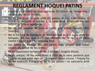 REGLAMENT HOQUEI PATINS
• El partit es divideix en dues parts de 20 minuts de temps real, i
un descans de 10 minuts.
• No es pot tocar la bola amb els patins, el cos o les mans, ni
aturar-la, excepte el porter a la seva àrea. El porter no pot
retenir la bola ni agafar-la.
• No es pot aixecar la bola o l’estic per sobre l’alçada dels
muscles.
• No hi ha fora de banda ni de fons perquè es pot jugar amb les
tanques. En cas que surti per damunt de la tanca és falta
contra l’equip que l’ha llançada fora.
• Les faltes es llancen des del cercle més proper que estan
situats als costat de les àrees.
• Hi ha expulsions temporals de 2 minuts ( targeta blava).
• Regla antijoc: Hi ha unes línies a 22m de la seva porteria que
l’equip no pot estar més de 10 segons sense creuar, i l’equip ha
de fer intenció d’atacar, si no fa joc passiu i es sanciona amb
falta.
 