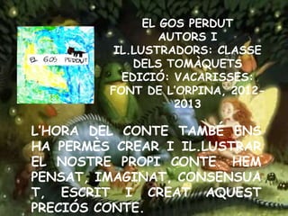 EL GOS PERDUT
AUTORS I
IL.LUSTRADORS: CLASSE
DELS TOMÀQUETS
EDICIÓ: VACARISSES:
FONT DE L’ORPINA, 2012-
2013
L’HORA DEL CONTE TAMBÉ ENS
HA PERMÈS CREAR I IL.LUSTRAR
EL NOSTRE PROPI CONTE. HEM
PENSAT, IMAGINAT, CONSENSUA
T, ESCRIT I CREAT AQUEST
PRECIÓS CONTE.
 
