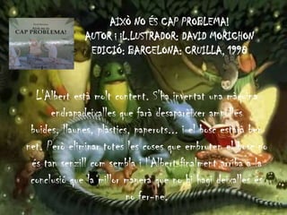 AIXÒ NO ÉS CAP PROBLEMA!
AUTOR i iL.LUSTRADOR: DAVID MORICHON
EDICIÓ: BARCELONA: CRUILLA, 1998
L'Albert està molt content. S'ha inventat una màquina
endrapadeixalles que farà desaparèixer ampolles
buides, llaunes, plàstics, paperots... i el bosc estarà ben
net. Però eliminar totes les coses que embruten el bosc no
és tan senzill com sembla i l'Albert finalment arriba a la
conclusió que la millor manera que no hi hagi deixalles és
no fer-ne.
 
