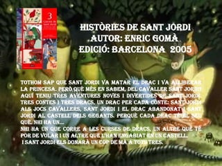 HISTÒRIES DE SANT JORDI
Autor: Enric Gomà
Edició: barcelona 2005
Tothom sap que Sant Jordi va matar el drac i va alliberar
la princesa. Però què més en sabem, del cavaller Sant Jordi?
Aquí teniu tres aventures noves i divertides de Sant Jordi.
Tres contes i tres dracs, un drac per cada conte: Sant Jordi
als Jocs Cavallers, Sant Jordi i el drac abandonat i Sant
Jordi al castell dels gegants. Perquè cada drac té el seu
què. Nhi ha un...
Nhi ha un que corre a les curses de dracs, un altre que té
por de volar i un altre que L’HAN engabiat en un castell.
I Sant Jordi els donarà un cop de mà a tots tres.
 