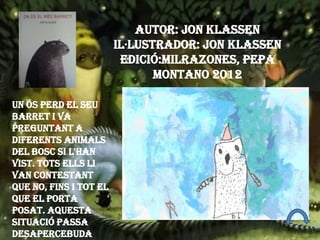 Un ós perd el seu
barret i va
preguntant a
diferents animals
del bosc si l'han
vist. Tots ells li
van contestant
que no, fins i tot el
que el porta
posat. Aquesta
situació passa
desapercebuda
Autor: Jon Klassen
Il·lustrador: Jon Klassen
Edició:Milrazones, Pepa
Montano 2012
 