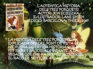 L’AUTÈNTICA HISTÒRIA
DELS TRES PORQUETS!
AUTOR: JON SCIESZKA
IL·LUSTRADOR: LANE SMITH
EDICIÓ: BARCELONA: THULE, 2007
LA HISTÒRIA DELS TRES PORQUETS
EXPLICADA DES DEL PUNT DE VISTA DEL
LLOP. UNA DIVERTIDA HISTÒRIA QUE HA
FET RIURE I GAUDIR ALS INFANTS. A LA
VEGADA QUE ENS HA PERMÈS INTRODUIR
EL RACÓ DE NOTÍCIES A L’ AULA.
 
