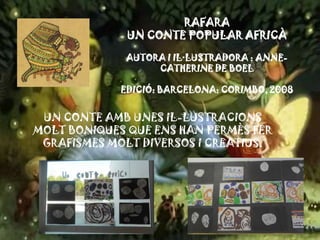 RAFARA
UN CONTE POPULAR AFRICÀ
AUTORA I IL·LUSTRADORA : ANNE-
CATHERINE DE BOEL
EDICIÓ: BARCELONA: CORIMBO, 2008
UN CONTE AMB UNES IL-LUSTRACIONS
MOLT BONIQUES QUE ENS HAN PERMÈS FER
GRAFISMES MOLT DIVERSOS I CREATIUS.
 