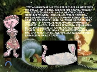 . "VET AQUÍ UN PARE QUE TENIA TRES FILLES. LA MÉS PETITA
ERA DOLÇA I MOLT BONA. LES DUES MÉS GRANS N´ESTAVEN
GELOSES I LI VOLIEN MAL. UN DIA, MENTRE COLLIEN
MORELLES PEL BOSC, LES DUES MALÈVOLES NOIES VAN
FUGIR ABANDONANT LA SEUA GERMANA PETITA. AVIAT VA
CAURE LA NIT SOBRE EL BOSC. LA FOSCOR HO ENGOLÍ TOT."
FINALMENT S´ ADORM. AL MATÍ APAREIX UN MONSTRE
(TRIMOBE) QUE SE L´ ENDÚ A LA SEVA COVA. VOL MENJAR-
SE-LA ,PERÒ UNA NIT UN RATOLÍ AJUDA A RAFARA A
ESCAPAR. EL RATOLÍ LI DONA TRES OBJECTES MÀGICS: UN
PAL, UNA PEDRA I UN OU. ACONSEGUIRÀ RAFARA TORNAR
SANA I ESTALVIA A SA CASA?
 