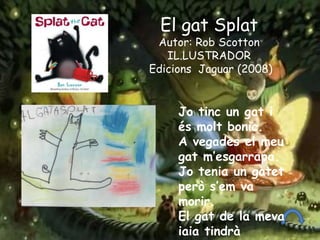 Jo tinc un gat i
és molt bonic.
A vegades el meu
gat m’esgarrapa.
Jo tenia un gatet
però s’em va
morir.
El gat de la meva
iaia tindrà
El gat Splat
Autor: Rob Scotton
IL.LUSTRADOR
Edicions Jaguar (2008)
 