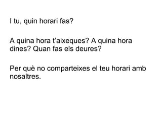 I tu, quin horari fas? A quina hora t ’ aixeques? A quina hora dines? Quan fas els deures?  Per què no comparteixes el teu horari amb nosaltres. 
