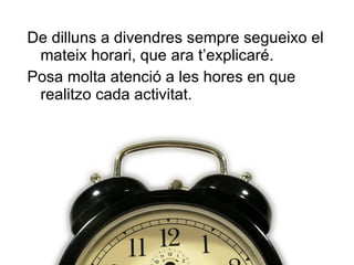De dilluns a divendres sempre segueixo el mateix horari, que  ara t ’ explicaré . Posa molta atenció a les hores en que realitzo cada activitat. 
