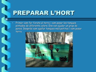 PREPARAR L’HORTPREPARAR L’HORT
• Primer vam fer forats al terra i vam posar les tanquesPrimer vam fer forats al terra i vam posar les tanques
pintades de diferents colors. Ens van ajudar un grup depintades de diferents colors. Ens van ajudar un grup de
pares. Despréspares. Després vam agafar tanques més petites i vam posarvam agafar tanques més petites i vam posar
terra.terra.
 