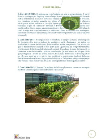 9
Abril2015
L’HORT DEL GIOLA
D. Curs 2012-2013: El sistema de reg s’instal.la en tota la seva extensió. A partir
d’ara es pot regar per degoteig, amb mànega o amb regadora depenent del tipus de
cultiu, de la fase en la qual es troba i de l’època de l’any en la qual estem presents.
Les rotacions permeten garantir un mínim d’excedents que les i els alumnes
participants poden endur-se a casa (de forma que poden enorgullir-se de la feina
realitzada i que els “familiars” apreciïn el treball que han realitzat), alhora que
també podem lliurar alguns a persones membres del centre interessades. El taller de
cuina ecològica de la jornada verda ja esdevé un clàssic al qual vol anar molta gent.
S’inicia la construcció del compostador i del vermicompostador així com d’un petit
hivernacle.
E. Curs 2013-2014: Al llarg del curs és retreballa el Verger. És fa una primera poda
de formació dels arbres fruiters ja plantats a partir d’estaques i es neteja en
profunditat la bassa. Amb la poda de formació es pretén una primera fase prèvia a la
que es desenvoluparà durant el curs 2014-2015 (que haurà de comportar la forma
pràcticament definitiva dels fruiters del centre). A banda de la poda de formació es
comencen a fer els escocells i plantar aromàtiques (primera fase) en ells per tal de
que protegeixin i ajudin als arbres fruiters. En la zona de la bassa es treuen part de
les tifes que amb les seves arrels han inutilitzat la part menys fonda de la bassa.
També es redefineix la zona de joncs i del té de roca. S’afegeixen més granotes ja que
s’ha vist que en un nombre de 20-25 no tenim problemes de mosquits al centre.
F. Curs 2014-2015: L’hort en l’actualitat. Amb l’hort plenament en marxa, tot seguit
mostrem unes imatges de com es troba en l’actualitat:
Institut Giola
 