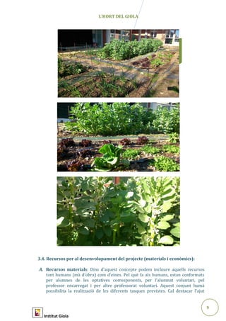 9
Abril2015
L’HORT DEL GIOLA
3.4. Recursos per al desenvolupament del projecte (materials i econòmics):
A. Recursos materials: Dins d’aquest concepte podem incloure aquells recursos
tant humans (mà d’obra) com d’eines. Pel què fa als humans, estan conformats
per alumnes de les optatives corresponents, per l’alumnat voluntari, pel
professor encarregat i per altre professorat voluntari. Aquest conjunt humà
possibilita la realització de les diferents tasques previstes. Cal destacar l’ajut
Institut Giola
 