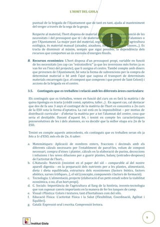 9
Abril2015
L’HORT DEL GIOLA
puntual de la brigada de l’Ajuntament que de tant en tant, ajuda al manteniment
del verger a través de la sega de la gespa.
Respecte al material, l’hort disposa de material propi que compra en funció de les
necessitats i del pressupost que té i de material donat per familiars d’alumnes o
per l’Ajuntament. La major part del material, seguint els principis de l’agricultura
ecològica, és material manual (aixades, aixadons, forques, fangues, tisores...). Es
tracta de disminuir al màxim, sempre que sigui possible, la dependència dels
recursos que comporten un ús excessiu d’energies fòssils.
B. Recursos econòmics: L’hort disposa d’un pressupost propi, variable en funció
de les necessitats (en cap cas “estratosfèric” ja que les inversions més fortes ja es
van fer en l’inici del projecte), que li assigna el centre. També compte amb diners
que provenen de l’Ajuntament, bé sota la forma de subvencions per la compra de
determinat material o bé amb l’ajut que suposa el transport de determinats
materials encarregats (p.e. el compost que comprem i que prové de Sant Celoni) i
accions de la brigada en el centre.
3.5. Continguts que es treballen i relació amb les diferents àrees curriculars:
Els continguts que es treballen, venen en funció del curs on es farà la matèria i de
quina tipologia es tracta (crèdit comú, optativa, taller...) . En aquest cas, cal destacar
que des de fa uns 3 anys el contingut de la matèria de l’hort es concentra a 2n curs
de la ESO sota la forma d’optativa. La raó està en la impossibilitat – per motius de
distribució curricular - d’ofertar la matèria per a tot l’alumnat del centre, cosa que
seria el desitjable. Davant d’aquest fet, i tenint en compte les característiques
psicoevolutives de les i dels alumnes, es va decidir que la millor etapa era 2n de la
ESO.
Tenint en compte aquests antecedents, els continguts que es treballen seran els ja
fets a 1r d’ESO, més els de 2n. A saber:
a. Matemàtiques: Aplicació de nombres enters, fraccions i decimals amb els
diferents càlculs necessaris per l’establiment de parcel·les, volum de compost
necessari, compra d’eines i planter, càlculs en la elaboració de purins, decoccions
i infusions i les seves dilucions per a guarir plantes, balanç (entrades-despeses)
de l’activitat de l’hort...
b. C.Naturals: Nutrició (insistint en el paper del sòl – comparable al del nostre
aparell digestiu - en la preparació dels nutrients per a les plantes, alimentació,
dieta i dieta equilibrada, estructura dels ecosistemes (factors biòtics, factors
abiòtics, xarxes tròfiques...), el sòl (concepte, components i factors de formació).
c. Tecnologia: L’alimentació, projecte (elaboració d’un petit estudi sobre la viabilitat
econòmica, o no, d’un hort propi).
d. C. Socials: Importància de l’agricultura al llarg de la història, invents-tecnologia
que van suposar canvis importants en la manera de fer les tasques de camp.
e. Visual i Plàstica: Colors i textures, tant d’hortalisses com del sòls.
f. Educació Física: L’activitat Física i la Salut (Flexibilitat, Coordinació, Agilitat i
Equlibri).
g. Català: Expressió oral i escrita. Comprensió lectora.
Institut Giola
 