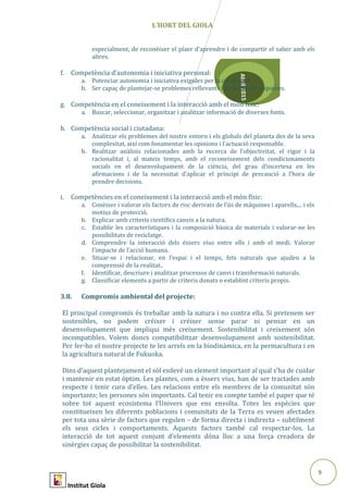 9
Abril2015
L’HORT DEL GIOLA
especialment, de reconèixer el plaer d’aprendre i de compartir el saber amb els
altres.
f. Competència d’autonomia i iniciativa personal:
a. Potenciar autonomia i iniciativa exigides per la creativitat
b. Ser capaç de plantejar-se problemes rellevants i de donar-hi respostes.
g. Competència en el coneixement i la interacció amb el món físic:
a. Buscar, seleccionar, organitzar i analitzar informació de diverses fonts.
h. Competència social i ciutadana:
a. Analitzar els problemes del nostre entorn i els globals del planeta des de la seva
complexitat, així com fonamentar les opinions i l’actuació responsable.
b. Realitzar anàlisis relacionades amb la recerca de l’objectivitat, el rigor i la
racionalitat i, al mateix temps, amb el reconeixement dels condicionaments
socials en el desenvolupament de la ciència, del grau d’incertesa en les
afirmacions i de la necessitat d’aplicar el principi de precaució a l’hora de
prendre decisions.
i. Competències en el coneixement i la interacció amb el món físic:
a. Conèixer i valorar els factors de risc derivats de l’ús de màquines i aparells,... i els
motius de protecció.
b. Explicar amb criteris científics canvis a la natura.
c. Establir les característiques i la composició bàsica de materials i valorar-ne les
possibilitats de reciclatge.
d. Comprendre la interacció dels éssers vius entre ells i amb el medi. Valorar
l’impacte de l’acció humana.
e. Situar-se i relacionar, en l’espai i el temps, fets naturals que ajuden a la
comprensió de la realitat..
f. Identificar, descriure i analitzar processos de canvi i transformació naturals.
g. Classificar elements a partir de criteris donats o establint criteris propis.
3.8. Compromís ambiental del projecte:
El principal compromís és treballar amb la natura i no contra ella. Si pretenem ser
sostenibles, no podem créixer i créixer sense parar ni pensar en un
desenvolupament que impliqui més creixement. Sostenibilitat i creixement són
incompatibles. Volem doncs compatibilitzar desenvolupament amb sostenibilitat.
Per fer-ho el nostre projecte te les arrels en la biodinàmica, en la permacultura i en
la agricultura natural de Fukuoka.
Dins d’aquest plantejament el sòl esdevé un element important al qual s’ha de cuidar
i mantenir en estat òptim. Les plantes, com a éssers vius, han de ser tractades amb
respecte i tenir cura d’elles. Les relacions entre els membres de la comunitat són
importants; les persones són importants. Cal tenir en compte també el paper que té
sobre tot aquest ecosistema l’Univers que ens envolta. Totes les espècies que
constitueixen les diferents poblacions i comunitats de la Terra es veuen afectades
per tota una sèrie de factors que regulen – de forma directa i indirecta – subtilment
els seus cicles i comportaments. Aquests factors també cal respectar-los. La
interacció de tot aquest conjunt d’elements dóna lloc a una força creadora de
sinèrgies capaç de possibilitar la sostenibilitat.
Institut Giola
 