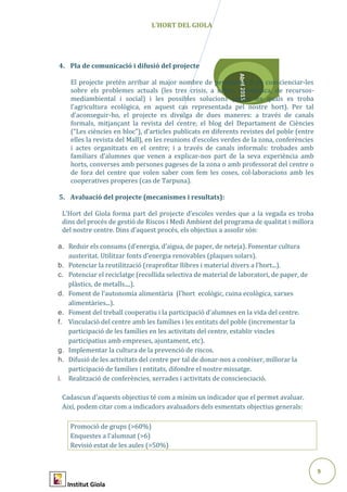 9
Abril2015
L’HORT DEL GIOLA
4. Pla de comunicació i difusió del projecte
El projecte pretén arribar al major nombre de persones a fi de conscienciar-les
sobre els problemes actuals (les tres crisis, a saber: econòmica, de recursos-
mediambiental i social) i les possibles solucions (entre les quals es troba
l’agricultura ecològica, en aquest cas representada pel nostre hort). Per tal
d’aconseguir-ho, el projecte es divulga de dues maneres: a través de canals
formals, mitjançant la revista del centre, el blog del Departament de Ciències
(“Les ciències en bloc”), d’articles publicats en diferents revistes del poble (entre
elles la revista del Mall), en les reunions d’escoles verdes de la zona, conferències
i actes organitzats en el centre; i a través de canals informals: trobades amb
familiars d’alumnes que venen a explicar-nos part de la seva experiència amb
horts, converses amb persones pageses de la zona o amb professorat del centre o
de fora del centre que volen saber com fem les coses, col·laboracions amb les
cooperatives properes (cas de Tarpuna).
5. Avaluació del projecte (mecanismes i resultats):
L’Hort del Giola forma part del projecte d’escoles verdes que a la vegada es troba
dins del procés de gestió de Riscos i Medi Ambient del programa de qualitat i millora
del nostre centre. Dins d’aquest procés, els objectius a assolir són:
a. Reduir els consums (d’energia, d’aigua, de paper, de neteja). Fomentar cultura
austeritat. Utilitzar fonts d’energia renovables (plaques solars).
b. Potenciar la reutilització (reaprofitar llibres i material divers a l’hort...).
c. Potenciar el reciclatge (recollida selectiva de material de laboratori, de paper, de
plàstics, de metalls....).
d. Foment de l’autonomia alimentària (l’hort ecològic, cuina ecològica, xarxes
alimentàries...).
e. Foment del treball cooperatiu i la participació d’alumnes en la vida del centre.
f. Vinculació del centre amb les famílies i les entitats del poble (incrementar la
participació de les famílies en les activitats del centre, establir vincles
participatius amb empreses, ajuntament, etc).
g. Implementar la cultura de la prevenció de riscos.
h. Difusió de les activitats del centre per tal de donar-nos a conèixer, millorar la
participació de famílies i entitats, difondre el nostre missatge.
i. Realització de conferències, xerrades i activitats de conscienciació.
Cadascun d’aquests objectius té com a mínim un indicador que el permet avaluar.
Així, podem citar com a indicadors avaluadors dels esmentats objectius generals:
Promoció de grups (>60%)
Enquestes a l’alumnat (>6)
Revisió estat de les aules (>50%)
Institut Giola
 