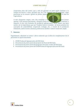 9
Abril2015
L’HORT DEL GIOLA
cooperativa dins del centre, que a més de garantir un petit ingrés destinat a la
compra de llavors i eines, garantís que, les i els alumnes que hi participin, vagin
practicant en la creació i gestió de petites empreses relacionades amb el món de
l’agricultura.
A més d’aquestes etapes, com s’ha esmentat a l’inici d’aquest document (veure
apartat 3 del present document), i després d’anys de feina, hem pogut començar a
impartir el nou cicle formatiu de producció agropecuària. Sense dubte, una gran
mostra de la importància que per l’institut Giola te treballar de forma pràctica els
conceptes de sostenibilitat, cooperació, ecologia, etc... a través de la producció
d’aliments, amb el nostre alumnat, professorat, famílies i entorn social més ampli.
7. Annexos:
Seguidament, adjuntem un annex i altres materials que acaben de complementar tot el
presentat en aquest document.
1. CFGM Producció Agropecuària del IES Giola
2. Presentació de power point del projecte de l’hort del IES Giola
3. Presentació de power point del programa d’escoles verdes del IES Giola
4. Presentació de power point del CFGM Producció Agropecuària del IES Giola
Institut Giola
 
