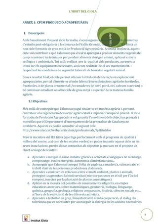 9
Abril2015
L’HORT DEL GIOLA
ANNEX 1: CFGM PRODUCCIÓ AGROPECUÀRIA
1. Descripció:
Amb l’assoliment d’aquest cicle formatiu, s’aconsegueix augmentar l’oferta formativa
d’estudis post-obligatoris a la comarca del Vallès Oriental, impartint en l’IES Giola un
nou cicle formatiu de grau mitjà de Producció Agropecuària. A última instància, aquest
cicle vol contribuir a què l’alumnat que el cursi aprengui a produir aliments vegetals del
camp i conèixer les tècniques per produir aliments d’origen animal, aplicant criteris
ecològics i ambientals. Tot això, vetllant per la qualitat dels productes, aprenent a
instal·lar els equipaments necessaris, així com realitzar-ne el seu manteniment, i
respectant les condicions de seguretat laboral i de benestar vegetal i animal.
Com a resultat final, el cicle permet obtener la titulació de tècnic/a en explotacions
agropecuàries, per tal d’inserir-se al món laboral (en explotacions agrícoles hortícoles,
fructícoles, o de planta ornamental i/o ramaderes de boví, porcí, oví, cabrum o aviram) o
bé continuar estudiant un altre cicle de grau mitjà o superior de la mateixa família
agrària.
1.1Objectius:
Més enllà de conseguir que l’alumnat pugui titular-se en matèria agrària i, per tant,
contribuir a la regeneració del sector agrari català i impulsar l’ocupació juvenil. El cicle
formatiu de Producció Agropecuària vol garantir l’assoliment dels objectius generals i
específics que el Departament d’ensenyament de la generalitat de Catalunya te
establerts. Aquests es poden consultar al següent link:
http://www.xtec.cat/web/curriculum/professionals/fp/titolsloe
Però la iniciativa del IES Giola (que lliga perfectament amb el programa de qualitat i
millora del centre, així com de les escoles verdes) en poder impartir aquest cicle en les
seves insta·lacions, pretén donar contunïtat als objectius ja marcats en el projecte de
l’hort ecològic del centre::
a. Aprendre a mitigar el canvi climàtic gràcies a activitats ecològiques de reciclatge,
compostatge, estalvi energètic, autonomia alimentària sana...
b. Aconseguir que l’alumnat conegui l’ofici de pagès/a, ramader/a, valorant així el
treball diari de les persones productores d’aliments.
c. Aprendre a conèixer les relacions entre el medi ambient, plantes i animals,
protegint i augmentant la biodiversitat (microorganismes en el sòl per l'ús del
compost, insectes per la plantació de plantes aromàtiques)
d. Aplicar en la mesura del possible els coneixements adquirits, en etapes
educatives anteriors, sobre matemàtiques, geometria, biologia, llenguatge,
química, geografia, geologia, religions comparades, història, ciències socials etc...
a l’hora de la realització de les diferents activitats.
e. Aprendre a treballar en grup, fomentant amb això la cooperació, el diàleg i la
tolerància que es necessiten per aconseguir la sinèrgia en les accions necessàries.
Institut Giola
 
