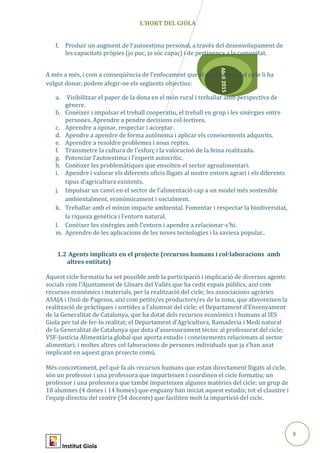 9
Abril2015
L’HORT DEL GIOLA
f. Produir un augment de l'autoestima personal, a través del desenvolupament de
les capacitats pròpies (jo puc, jo sóc capaç) i de pertinença a la comunitat.
A més a més, i com a conseqüència de l’enfocament que el professorat del cicle li ha
volgut donar, podem afegir-ne els següents objectius:
a. Visibilitzar el paper de la dona en el món rural i treballar amb perspectiva de
gènere.
b. Conèixer i impulsar el treball cooperatiu, el treball en grup i les sinèrgies entre
persones. Aprendre a pendre decisions col·lectives.
c. Aprendre a opinar, respectar i acceptar.
d. Apendre a apendre de forma autónoma i aplicar els coneixements adquirits.
e. Aprendre a resoldre problemes i nous reptes.
f. Transmetre la cultura de l’esforç i la valoracioó de la feina realitzada.
g. Potenciar l’autoestima i l’esperit autocrític.
h. Conèixer les problemàtiques que envolten el sector agroalimentari.
i. Apendre i valorar els diferents oficis lligats al nostre entorn agrari i els diferents
tipus d’agricultura existents.
j. Impulsar un canvi en el sector de l’alimentació cap a un model més sostenible
ambientalment, econòmicament i socialment.
k. Treballar amb el mínim impacte ambiental. Fomentar i respectar la biodiversitat,
la riqueza genética i l’entorn natural.
l. Conèixer les sinèrgies amb l’entorn i apendre a relacionar-s’hi.
m. Aprendre de les aplicacions de les noves tecnologies i la saviesa popular..
1.2 Agents implicats en el projecte (recursos humans i col·laboracions amb
altres entitats)
Aquest cicle formatiu ha set possible amb la participació i implicació de diversos agents
socials com l’Ajuntament de Llinars del Vallès que ha cedit espais públics, així com
recursos econòmics i materials, per la realització del cicle; les associacions agràries
ASAJA i Unió de Pagesos, així com petits/es productors/es de la zona, que afavoreixen la
realització de pràctiques i sortides a l’alumnat del cicle; el Departament d’Ensenyament
de la Generalitat de Catalunya, que ha dotat dels recursos econòmics i humans al IES
Giola per tal de fer-lo realitat; el Departament d’Agricultura, Ramaderia i Medi natural
de la Generalitat de Catalunya que dota d’assessorament tècnic al professorat del cicle;
VSF-Justícia Alimentària global que aporta estudis i coneixements relacionats al sector
alimentari; i moltes altres col·laboracions de persones individuals que ja s’han anat
implicant en aquest gran projecte comú.
Més concretament, pel què fa als recursos humans que estan directament lligats al cicle,
són un professor i una professora que imparteixen i coordinen el cicle formatiu; un
professor i una professora que també imparteixen algunes matèries del cicle; un grup de
18 alumnes (4 dones i 14 homes) que enguany han iniciat aquest estudis; tot el claustre i
l’equip directiu del centre (54 docents) que faciliten molt la impartició del cicle.
Institut Giola
 