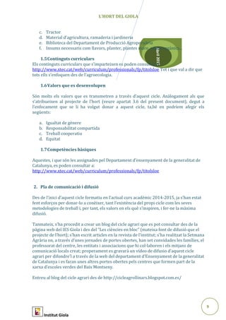 9
Abril2015
L’HORT DEL GIOLA
c. Tractor
d. Material d’agricultura, ramaderia i jardineria
e. Biblioteca del Departament de Producció Agropecuària
f. Insums necessaris com llavors, planter, plantes mare, adobs orgànics...
1.5Continguts curriculars
Els continguts curriculars que s’imparteixen es poden consultar a
http://www.xtec.cat/web/curriculum/professionals/fp/titolsloe Tot i que val a dir que
tots ells s’enfoquen des de l’agroecologia.
1.6Valors que es desenvolupen
Són molts els valors que es transmetren a través d’aquest cicle. Anàlogament als que
s’atribueixen al projecte de l’hort (veure apartat 3.6 del present document), degut a
l’enfocament que se li ha volgut donar a aquest cicle, ta,bé en podríem afegir els
següents:
a. Igualtat de gènere
b. Responsabilitat compartida
c. Treball cooperatiu
d. Equitat
1.7Competències bàsiques
Aquestes, i que són les assignades pel Departament d’ensenyament de la generalitat de
Catalunya, es poden consultar a:
http://www.xtec.cat/web/curriculum/professionals/fp/titolsloe
2. Pla de comunicació i difusió
Des de l’inici d’aquest cicle formatiu en l’actual curs acadèmic 2014-2015, ja s’han estat
fent esforços per donar-lo a conèixer, tant l’existència del propi cicle com les seves
metodologies de treball i, per tant, els valors en els què s’inspiren, i fer-ne la màxima
difusió.
Tanmateix, s’ha procedit a crear un blog del cicle agrari que es pot consultar des de la
pàgina web del IES Giola i des del “Les ciències en bloc” (mateixa font de difusió que el
projecte de l’hort); s’han escrit articles en la revista de l’institut; s’ha realitzat la Setmana
Agrària on, a través d’unes jornades de portes obertes, han set convidades les famílies, el
professorat del centre, les entitats i associacions que hi col·laboren i els mitjans de
comunicació locals creat; properament es gravarà un vídeo de difusio d’aquest cicle
agrari per difondre’l a través de la web del departament d’Ensenyament de la generalitat
de Catalunya i es faran unes altres portes obertes pels centres que formen part de la
xarxa d’escoles verdes del Baix Montseny.
Entreu al blog del cicle agrari des de http://cicleagrollinars.blogspot.com.es/
Institut Giola
 