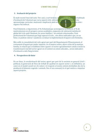 9
Abril2015
L’HORT DEL GIOLA
3. Avaluació del projecte
És molt recent l’inici del cicle. Tot i així, a curt termini, s’establiran els mètodes habituals
d’avaluació de l’alumnat que cursa aquest cicle, valorant molt positivament el seu
aprenentatge curricular, motivació i implicació amb tot el què comporta aquest cicle i
segons s’ha enfocat.
Paral·lelament, a mig termini, el % d’alumnat que aconsegueixi la titulació, el % de
matriculacions en els propers cursos acadèmics, enquestes de valoració/satisfacció
global del cicle amb l’alumnat, les seves famílies i les entitats relacionades, l’èxit
professional de l’alumnat que hagi superat el cicle... són altres indicadors que, en un
futur, es podran valorar i ajudaran a avaluar la implementació d’aquest cicle formatiu.
Més enllà, la consolidació del cicle agrari per part del Departament d’Ensenyament, el
creixement d’aquest per poder impartir, en el mateix centre, altres cicles de la mateixa
família, la relació que s’estableixi entre aquest i el sector agroalimentari català o inclús la
transformació real del sector agrari en el context on estem ubicades... seran indicadors
d’avaluació a més llarg termini.
4. Perspectives de futur
En un futur, la revalorització del sector agrari per part de la societat en general (civil i
política), la generació de llocs de treball de qualitat en aquest sector i, en definitiva, un
canvi en el model social ver els valors i el respecte al nostre entorn (treballats des de la
producció d’aliments vegetals i animals, fins el seu consum) és el què motiva a impulsar
aquest projecte.
Institut Giola
 