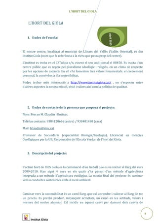 9
Abril2015
L’HORT DEL GIOLA
L’HORT DEL GIOLA
1. Dades de l’escola:
El nostre centre, localitzat al municipi de Llinars del Vallès (Vallès Oriental), és diu
Institut Giola (nom que fa referència a la riera que passa prop del centre).
L’institut es troba en el C/Tulipa s/n, essent el seu codi postal el 08450. Es tracta d’un
centre públic que es regeix pel pluralisme ideològic i religiós, en un clima de respecte
per les opcions de cadascú. En ell s’hi fomenten tres valors fonamentals: el creixement
personal, la convivència i la sostenibilitat.
Podeu trobar més informació a http://www.institutgiola.cat/ , on s’exposen entre
d’altres aspectes la nostra missió, visió i valors així com la política de qualitat.
2. Dades de contacte de la persona que proposa el projecte:
Nom: Ferran M. Claudin i Botinas.
Telèfon contacte: 938412866 (centre) / 938481498 (casa)
Mail: fclaudin@xtec.cat
Professor de Secundària (especialitat Biologia/Geologia), Llicenciat en Ciències
Geològiques per la UB. Responsable de l’Escola Verda i de l’hort del Giola.
3. Descripció del projecte:
L’actual hort de l’IES Giola es la culminació d’un treball que es va iniciar al llarg del curs
2009-2010. Han sigut 4 anys en els quals s’ha passat d’un mètode d’agricultura
integrada a un mètode d’agricultura ecològica. La missió final del projecte és caminar
vers a conductes sostenibles amb el medi ambient.
Caminar vers la sostenibilitat és un camí llarg, que cal aprendre i valorar al llarg de tot
un procés. Es pretén produir, mitjançant activitats, un canvi en les actituds, valors i
normes del nostre alumnat. Cal incidir en aquest canvi per damunt dels canvis de
Institut Giola
 