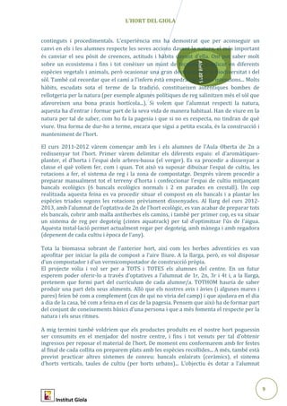 9
Abril2015
L’HORT DEL GIOLA
continguts i procedimentals. L’experiència ens ha demostrat que per aconseguir un
canvi en els i les alumnes respecte les seves accions davant la natura, el més important
és canviar el seu pòsit de creences, actituds i hàbits davant d’ella. Om pot saber molt
sobre un ecosistema i fins i tot conèixer un munt de tècniques a aplicar en diferents
espècies vegetals i animals, però ocasionar una gran destrucció de la biodiversitat i del
sòl. També cal recordar que el camí a l’infern està empedrat de bones intencions... Molts
hàbits, escudats sota el terme de la tradició, constitueixen autèntiques bombes de
rellotgeria per la natura (per exemple algunes polítiques de reg salinitzen més el sòl que
afavoreixen una bona praxis hortícola...). Si volem que l’alumnat respecti la natura,
aquesta ha d’entrar i formar part de la seva vida de manera habitual. Han de viure en la
natura per tal de saber, com ho fa la pagesia i que si no es respecta, no tindran de què
viure. Una forma de dur-ho a terme, encara que sigui a petita escala, és la construcció i
manteniment de l’hort.
El curs 2011-2012 vàrem començar amb les i els alumnes de l’Aula Oberta de 2n a
redissenyar tot l’hort. Primer vàrem delimitar els diferents espais: el d’aromàtiques-
planter, el d’horta i l’espai dels arbres-bassa (el verger). Es va procedir a dissenyar a
classe el què volíem fer, com i quan. Tot això va suposar dibuixar l’espai de cultiu, les
rotacions a fer, el sistema de reg i la zona de compostatge. Desprès vàrem procedir a
preparar manualment tot el terreny d’horta i confeccionar l’espai de cultiu mitjançant
bancals ecològics (6 bancals ecològics normals i 2 en parades en crestall). Un cop
realitzada aquesta feina es va procedir situar el compost en els bancals i a plantar les
espècies triades segons les rotacions prèviament dissenyades. Al llarg del curs 2012-
2013, amb l’alumnat de l’optativa de 2n de l’hort ecològic, es van acabar de preparar tots
els bancals, cobrir amb malla antiherbes els camins, i també per primer cop, es va situar
un sistema de reg per degoteig (cintes aquatrack) per tal d’optimitzar l’ús de l’aigua.
Aquesta instal·lació permet actualment regar per degoteig, amb mànega i amb regadora
(depenent de cada cultiu i època de l’any).
Tota la biomassa sobrant de l’anterior hort, així com les herbes adventícies es van
aprofitar per iniciar la pila de compost a l’aire lliure. A la llarga, però, es vol disposar
d’un compostador i d’un vermicompostador de construcció pròpia.
El projecte volia i vol ser per a TOTS i TOTES els alumnes del centre. En un futur
esperem poder oferir-lo a través d’optatives a l’alumnat de 1r, 2n, 3r i 4t i, a la llarga,
pretenem que formi part del currículum de cada alumne/a. TOTHOM hauria de saber
produir una part dels seus aliments. Allò que els nostres avis i àvies (i algunes mares i
pares) feien bé com a complement (cas de qui no vivia del camp) i que ajudava en el dia
a dia de la casa, bé com a feina en el cas de la pagesia. Pensem que això ha de formar part
del conjunt de coneixements bàsics d’una persona i que a més fomenta el respecte per la
natura i els seus ritmes.
A mig termini també voldríem que els productes produïts en el nostre hort poguessin
ser consumits en el menjador del nostre centre, i fins i tot venuts per tal d’obtenir
ingressos per reposar el material de l’hort. De moment ens conformarem amb fer festes
al final de cada collita on preparem plats amb les espècies recollides... A més, també està
previst practicar altres sistemes de conreu: bancals enlairats (ceràmics), el sistema
d’horts verticals, taules de cultiu (per horts urbans)... L’objectiu és dotar a l’alumnat
Institut Giola
 