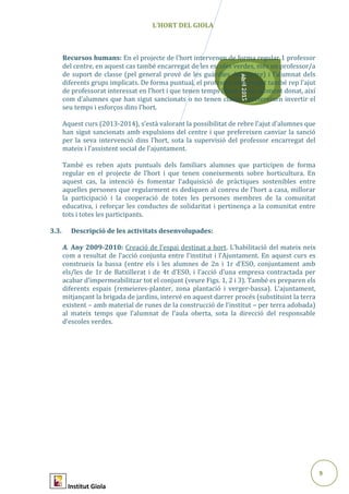 9
Abril2015
L’HORT DEL GIOLA
Recursos humans: En el projecte de l’hort intervenen de forma regular 1 professor
del centre, en aquest cas també encarregat de les escoles verdes, més un professor/a
de suport de classe (pel general prové de les guàrdies del centre) i l’alumnat dels
diferents grups implicats. De forma puntual, el professor encarregat també rep l’ajut
de professorat interessat en l’hort i que tenen temps lliure en un moment donat, així
com d’alumnes que han sigut sancionats o no tenen classe i prefereixen invertir el
seu temps i esforços dins l’hort.
Aquest curs (2013-2014), s’està valorant la possibilitat de rebre l’ajut d’alumnes que
han sigut sancionats amb expulsions del centre i que prefereixen canviar la sanció
per la seva intervenció dins l’hort, sota la supervisió del professor encarregat del
mateix i l’assistent social de l’ajuntament.
També es reben ajuts puntuals dels familiars alumnes que participen de forma
regular en el projecte de l’hort i que tenen coneixements sobre horticultura. En
aquest cas, la intenció és fomentar l’adquisició de pràctiques sostenibles entre
aquelles persones que regularment es dediquen al conreu de l’hort a casa, millorar
la participació i la cooperació de totes les persones membres de la comunitat
educativa, i reforçar les conductes de solidaritat i pertinença a la comunitat entre
tots i totes les participants.
3.3. Descripció de les activitats desenvolupades:
A. Any 2009-2010: Creació de l’espai destinat a hort. L’habilitació del mateix neix
com a resultat de l’acció conjunta entre l’institut i l’Ajuntament. En aquest curs es
construeix la bassa (entre els i les alumnes de 2n i 1r d’ESO, conjuntament amb
els/les de 1r de Batxillerat i de 4t d’ESO, i l’acció d’una empresa contractada per
acabar d’impermeabilitzar tot el conjunt (veure Figs. 1, 2 i 3). També es preparen els
diferents espais (remeieres-planter, zona plantació i verger-bassa). L’ajuntament,
mitjançant la brigada de jardins, intervé en aquest darrer procés (substituint la terra
existent – amb material de runes de la construcció de l’institut – per terra adobada)
al mateix temps que l’alumnat de l’aula oberta, sota la direcció del responsable
d’escoles verdes.
Institut Giola
 