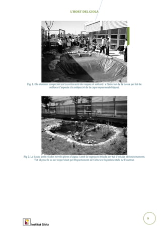 9
Abril2015
L’HORT DEL GIOLA
Fig. 1. Els alumnes cooperant en la col·locació de roques al voltant i a l’interior de la bassa per tal de
millorar l’aspecte i la subjecció de la capa impermeabilitzant.
Fig 2. La bassa amb els dos nivells plens d’aigua i amb la vegetació triada per tal d’iniciar el funcionament.
Tot el procés va ser supervisat pel Departament de Ciències Experimentals de l’institut.
Institut Giola
 