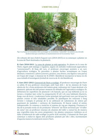 9
Abril2015
L’HORT DEL GIOLA
Fig 3. La bassa en l’actualitat. Hem aconseguit un ecosistema “sostenible” on existeix una elevada
biodiversitat que contribueix al manteniment de tot l’ecosistema “hort”.
Als voltants del mes d’abril d’aquest curs (2014-2015) es va començar a plantar en
la zona de l’hort destinada a la plantació.
B. Curs 2010-2011: La zona de planter ja està operativa. Es planta en la zona de
l’hort, regant amb mànega o regadora, segons els mètodes tradicionals (agricultura
“convencional”). Al llarg del curs, el professor encarregat assisteix a un curs
d’agricultura ecològica. Es procedeix a plantar herbes aromàtiques en l’espai
destinat a remeieres i arbres (cirerers, pruners, una olivera, una figuera i una parra)
en l’espai del verger. L’alumnat de 4t d’ESO i Batxillerat incorporen la bassa en els
seus treballs d’investigació (treball de recerca de 4t i de Batxillerat)
C. Curs 2011-2012: Conversió de l’hort a ecològic. El professor encarregat de l’hort
es jubila. El nou professor encarregat, amb l’ajut dels i de les alumnes de l’aula
oberta de 2n i d’una professora del mateix grup, redissenya tot l’espai destinat a la
plantació, aplicant des del primer moment els mètodes de l’agricultura ecològica. Es
defineixen les superfícies de plantació i els bancals, que un cop elaborats ja no es
tornen a trepitjar (per evitar la compactació). El sòl i els seus habitants (bacteris,
fongs, cucs de terra....) esdevenen l’actor principal, del qual tenir cura, per tal que les
plantes creixin el més saludables possible. Es planifiquen les rotacions a llarg
termini i s’adopta el principi de la no utilització de substàncies de síntesi pel
guariment de malalties i carències de bioelements. El llaurat esdevé el mínim
indispensable. Es comença a instal·lar el sistema de reg per degoteig. S’instaura el
dia de la jornada verda on els productes “d’hivern” de l’hort serveixen per “el taller
de cuina” (on un professor ensenya als alumnes del taller a cuinar-los de manera
que s’aprofitin totes les seves propietats) i les plantes remeieres s’utilitzen en el
taller d’elaboració de sabó ecològic (a partir d’oli reciclat). I l’alumnat de l’hort pot
començar a endur-se alguns dels productes plantats per ells i elles, incrementant
d’aquesta manera la motivació envers l’hort.
Institut Giola
 