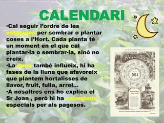 •Cal seguir l’ordre de les 
estacions per sembrar o plantar 
coses a l’Hort. Cada planta té 
un moment en el que cal 
plantar-la o sembrar-la, sinó no 
creix. 
•La lluna també influeix, hi ha 
fases de la lluna que afavoreix 
que plantem hortalisses de 
llavor, fruit, fulla, arrel... 
•A nosaltres ens ho explica el 
Sr Joan , però hi ha calendaris 
especials per als pagesos. 
 