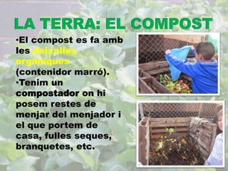 •El compost es fa amb 
les deixalles 
orgàniques 
(contenidor marró). 
•Tenim un 
compostador on hi 
posem restes de 
menjar del menjador i 
el que portem de 
casa, fulles seques, 
branquetes, etc. 
 