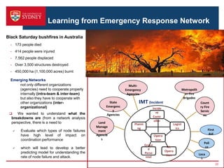 Learning from Emergency Response Network
- 173 people died
- 414 people were injured
- 7,562 people displaced
- Over 3,500 structures destroyed
- 450,000 ha (1,100,000 acres) burnt
Black Saturday bushfires in Australia
22
Emerging Networks
not only different organizations
(agencies) need to cooperate properly
internally (intra-team & inter-team)
but also they have to cooperate with
other organizations (inter-
organizational)
 We wanted to understand what the
breakdowns are (from a network analysis
perspective, there is a need to
 Evaluate which types of node failures
have high level of impact on
coordination performance
 which will lead to develop a better
predicting model for understanding the
rate of node failure and attack.
IMT (Incident
Management
Teams)
Multi-
Emergency
Agencies
Count
ry Fire
Servic
es
Metropolit
an Fire
Brigades
Land
Manage
ment
Agencie
s
State
Emergenc
y
Agencies
Incide
nt
Contr
oller
Opera
tion
Logist
ics
Planni
ng
Groun
d
Perso
nnel
Air
Opera
tion
Poli
ce
First
Aid
Loca
l
 