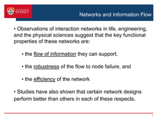 Networks and Information Flow
3
• Observations of interaction networks in life, engineering,
and the physical sciences suggest that the key functional
properties of these networks are:
• the flow of information they can support,
• the robustness of the flow to node failure, and
• the efficiency of the network
• Studies have also shown that certain network designs
perform better than others in each of these respects.
 