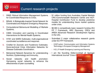 Current research projects
1. RIMS: Robust Information Management Systems
for Coordinated Response to Crisis;
2. BISoN: A Biologically-Inspired Social Network for
Coordinated and Adaptive Emergency Response;
3. Computational Behavioural Modelling of Markets
Systems;
4. CIMS: Innovation and Learning in Coordinated
Interventions for Mental Health Systems;
5. H1N1 and SARS Outbreaks: multi-organisational
coordinated surveillance and response;
6. CrisNet for Zoonotic and Foodbrone Outbreaks:
Socio-technical Crisis Information Networks for
Disease Outbreaks Coordination;
7. Behavioral Network Dynamics for understanding
Nutrition, Epidemiology and Immunity;
8. Social networks and health promotion:
Harnessing social networks to enhance the
effectiveness of peer counselling
› $1 million funding from Australian Capital Markets
CRC-Commonwealth Research Centre and HCF-
Hospital Contribution Fund to develop predictive
models for understanding future market systems
under crisis.
› $6.5M in competitively basic research funding (EU
FP 7 Framework, ARC Discovery, CRCs and
ARDA Advanced Research Development Agency
in the US).
› Submitted 2 major collaborative research grants
under EU FP7 framework.
- COST-action: Communication and Information Systems
Technology in European Emergency Management
- H.E.L.P Health Emergency Learning and Planning
› I am the founding Editor-in-Chief of Springer
International Journal “Crisis Communications”
32
 