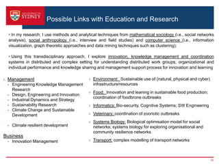 Possible Links with Education and Research
› Management
- Engineering Knowledge Management
Research
- Design, Engineering and Innovation
- Industrial Dynamics and Strategy
- Sustainability Research
- Climate Change and Sustainable
Development
- Climate resilient development
Business
- Innovation Management
› Environment: Sustainable use of (natural, physical and cyber)
infrastructure/resources
› Food: Innovation and leaning in sustainable food production;
coordination of foodbrone outbreaks
› Informatics: Bio-security, Cognitive Systems; SW Engineering
› Veterinary: coordination of zoonotic outbreaks
› Systems Biology: Biological optimisation model for social
networks; systems biology for exploring organisational and
community resilience networks
› Transport: complex modelling of transport networks
• In my research, I use methods and analytical techniques from mathematical sociology (i.e., social networks
analysis), social anthropology (i.e., interview and field studies) and computer science (i.e., information
visualization, graph theoretic approaches and data mining techniques such as clustering);
• Using this transdisciplinary approach, I explore innovation, knowledge management and coordination
systems in distributed and complex setting for understanding distributed work groups, organizational and
individual performance and knowledge sharing and management support process for innovation and learning
33
 