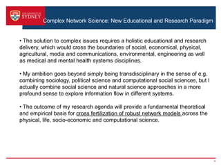 Complex Network Science: New Educational and Research Paradigm
4
• The solution to complex issues requires a holistic educational and research
delivery, which would cross the boundaries of social, economical, physical,
agricultural, media and communications, environmental, engineering as well
as medical and mental health systems disciplines.
• My ambition goes beyond simply being transdisciplinary in the sense of e.g.
combining sociology, political science and computational social sciences, but I
actually combine social science and natural science approaches in a more
profound sense to explore information flow in different systems.
• The outcome of my research agenda will provide a fundamental theoretical
and empirical basis for cross fertilization of robust network models across the
physical, life, socio-economic and computational science.
 