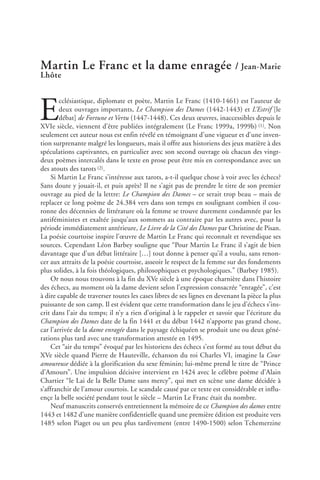 Martin Le Franc et la dame enragée / Jean-Marie
Lhôte
E
cclésiastique, diplomate et poète, Martin Le Franc (1410-1461) est l’auteur de
deux ouvrages importants, Le Champion des Dames (1442-1443) et L’Estrif [le
débat] de Fortune et Vertu (1447-1448). Ces deux œuvres, inaccessibles depuis le
XVIe siècle, viennent d’être publiées intégralement (Le Franc 1999a, 1999b) (1). Non
seulement cet auteur nous est enfin révélé en témoignant d’une vigueur et d’une inven-
tion surprenante malgré les longueurs, mais il offre aux historiens des jeux matière à des
spéculations captivantes, en particulier avec son second ouvrage où chacun des vingt-
deux poèmes intercalés dans le texte en prose peut être mis en correspondance avec un
des atouts des tarots (2).
Si Martin Le Franc s’intéresse aux tarots, a-t-il quelque chose à voir avec les échecs?
Sans doute y jouait-il, et puis après? Il ne s’agit pas de prendre le titre de son premier
ouvrage au pied de la lettre: Le Champion des Dames – ce serait trop beau – mais de
replacer ce long poème de 24.384 vers dans son temps en soulignant combien il cou-
ronne des décennies de littérature où la femme se trouve durement condamnée par les
antiféministes et exaltée jusqu’aux sommets au contraire par les autres avec, pour la
période immédiatement antérieure, Le Livre de la Cité des Dames par Christine de Pisan.
La poésie courtoise inspire l’œuvre de Martin Le Franc qui reconnaît et revendique ses
sources. Cependant Léon Barbey souligne que “Pour Martin Le Franc il s’agit de bien
davantage que d’un débat littéraire […] tout donne à penser qu’il a voulu, sans renon-
cer aux attraits de la poésie courtoise, asseoir le respect de la femme sur des fondements
plus solides, à la fois théologiques, philosophiques et psychologiques.” (Barbey 1985).
Or nous nous trouvons à la fin du XVe siècle à une époque charnière dans l’histoire
des échecs, au moment où la dame devient selon l’expression consacrée “enragée”, c’est
à dire capable de traverser toutes les cases libres de ses lignes en devenant la pièce la plus
puissante de son camp. Il est évident que cette transformation dans le jeu d’échecs s’ins-
crit dans l’air du temps; il n’y a rien d’original à le rappeler et savoir que l’écriture du
Champion des Dames date de la fin 1441 et du début 1442 n’apporte pas grand chose,
car l’arrivée de la dame enragée dans le paysage échiquéen se produit une ou deux géné-
rations plus tard avec une transformation attestée en 1495.
Cet “air du temps” évoqué par les historiens des échecs s’est formé au tout début du
XVe siècle quand Pierre de Hauteville, échanson du roi Charles VI, imagine la Cour
amoureuse dédiée à la glorification du sexe féminin; lui-même prend le titre de “Prince
d’Amours”. Une impulsion décisive intervient en 1424 avec le célèbre poème d’Alain
Chartier “le Lai de la Belle Dame sans mercy”, qui met en scène une dame décidée à
s’affranchir de l’amour courtois. Le scandale causé par ce texte est considérable et influ-
ençe la belle société pendant tout le siècle – Martin Le Franc était du nombre.
Neuf manuscrits conservés entretiennent la mémoire de ce Champion des dames entre
1443 et 1482 d’une manière confidentielle quand une première édition est produite vers
1485 selon Piaget ou un peu plus tardivement (entre 1490-1500) selon Tchemerzine
 