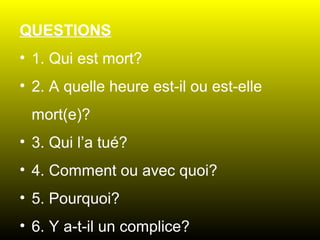 QUESTIONS
• 1. Qui est mort?
• 2. A quelle heure est-il ou est-elle
mort(e)?
• 3. Qui l’a tué?
• 4. Comment ou avec quoi?
• 5. Pourquoi?
• 6. Y a-t-il un complice?

 