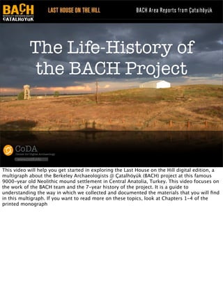 The Life-History of
the BACH Project

CoDA

Center for Digital Archaeology

www.codifi.info

This video will help you get started in exploring the Last House on the Hill digital edition, a
multigraph about the Berkeley Archaeologists @ Çatalhöyük (BACH) project at this famous
9000-year old Neolithic mound settlement in Central Anatolia, Turkey. This video focuses on
the work of the BACH team and the 7-year history of the project. It is a guide to
understanding the way in which we collected and documented the materials that you will ﬁnd
in this multigraph. If you want to read more on these topics, look at Chapters 1-4 of the
printed monograph

 