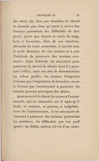 C H A P I T R E V I 9 1
des rênes. Et, clans son abandon, le cheval
ne bronche pas, bien qu'ayant à suivre des
chemins présentant des difficultés de tout
genre ; parce que, depuis sa sortie du rang,
livré à lui-même, libre de son encolure,
affranchi de toute contrainte, il marche sous
la gcule direction de son instinct et a pris
l'habitude de parcourir des terrains acci­
dentés. Cette habitude est nécessaire pour
préserver le cheval de chutes dont il a pour­
tant l'effroi; mais son état de domestication
lui refuse parfois les. moyens d'acquérir"
l'adresse qui l'empêchera de broncher, en ne
le laissant pas s'accoutumer à parcourir les
terrains pouvant provoquer des chutes.
Ainsi en est-ildu chevalde courseà l'entraî­
nement, qui ne rencontre, sur le tapis qu'il
foule, ni ornières, ni pierres, ni inégalités.
Sorti de l'entraînement, il est nécessaire de
l'exercer à parcourir des terrains présentant
les accidents, les difficultés que son pied
ignore. Au début, surtout s'il est d'un carac-
 