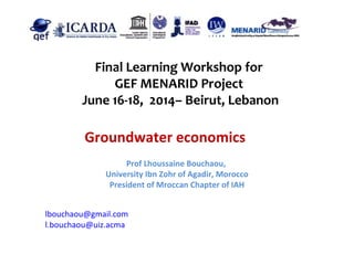 Final Learning Workshop for
GEF MENARID Project
June 16-18, 2014– Beirut, Lebanon
Groundwater economics
lbouchaou@gmail.com
l.bouchaou@uiz.acma
Prof Lhoussaine Bouchaou,
University Ibn Zohr of Agadir, Morocco
President of Mroccan Chapter of IAH
 
