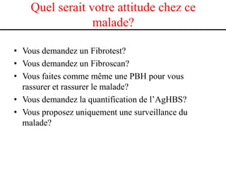 Quel serait votre attitude chez ce
                 malade?

• Vous demandez un Fibrotest?
• Vous demandez un Fibroscan?
• Vous faites comme même une PBH pour vous
  rassurer et rassurer le malade?
• Vous demandez la quantification de l’AgHBS?
• Vous proposez uniquement une surveillance du
  malade?
 