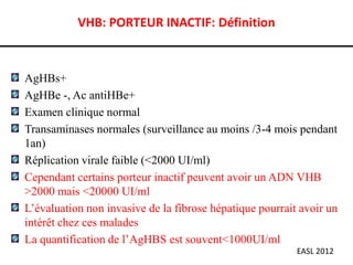 VHB: PORTEUR INACTIF: Définition



AgHBs+
AgHBe -, Ac antiHBe+
Examen clinique normal
Transaminases normales (surveillance au moins /3-4 mois pendant
1an)
Réplication virale faible (<2000 UI/ml)
Cependant certains porteur inactif peuvent avoir un ADN VHB
>2000 mais <20000 UI/ml
L’évaluation non invasive de la fibrose hépatique pourrait avoir un
intérêt chez ces malades
La quantification de l’AgHBS est souvent<1000UI/ml
                                                          EASL 2012
 