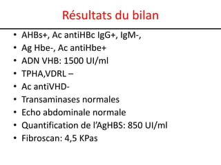 Résultats du bilan
•   AHBs+, Ac antiHBc IgG+, IgM-,
•   Ag Hbe-, Ac antiHbe+
•   ADN VHB: 1500 UI/ml
•   TPHA,VDRL –
•   Ac antiVHD-
•   Transaminases normales
•   Echo abdominale normale
•   Quantification de l’AgHBS: 850 UI/ml
•   Fibroscan: 4,5 KPas
 