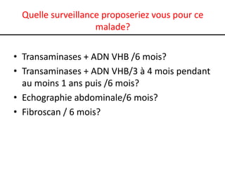 Quelle surveillance proposeriez vous pour ce
                   malade?

• Transaminases + ADN VHB /6 mois?
• Transaminases + ADN VHB/3 à 4 mois pendant
  au moins 1 ans puis /6 mois?
• Echographie abdominale/6 mois?
• Fibroscan / 6 mois?
 