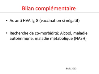 Bilan complémentaire
• Ac anti HVA Ig G (vaccination si négatif)

• Recherche de co-morbidité: Alcool, maladie
  autoimmune, maladie métabolique (NASH)




                                   EASL 2012
 