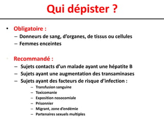 Qui dépister ?
• Obligatoire :
   – Donneurs de sang, d’organes, de tissus ou cellules
   – Femmes enceintes

• Recommandé :
   – Sujets contacts d’un malade ayant une hépatite B
   – Sujets ayant une augmentation des transaminases
   – Sujets ayant des facteurs de risque d’infection :
          –   Transfusion sanguine
          –   Toxicomanie
          –   Exposition nosocomiale
          –   Prisonnier
          –   Migrant, zone d’endémie
          –   Partenaires sexuels multiples
 