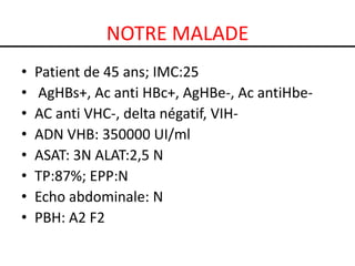 NOTRE MALADE
•   Patient de 45 ans; IMC:25
•   AgHBs+, Ac anti HBc+, AgHBe-, Ac antiHbe-
•   AC anti VHC-, delta négatif, VIH-
•   ADN VHB: 350000 UI/ml
•   ASAT: 3N ALAT:2,5 N
•   TP:87%; EPP:N
•   Echo abdominale: N
•   PBH: A2 F2
 