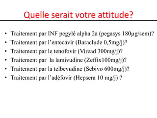 Quelle serait votre attitude?
•   Traitement par INF pegylé alpha 2a (pegasys 180µg/sem)?
•   Traitement par l’entecavir (Baraclude 0,5mg/j)?
•   Traitement par le tenofovir (Viread 300mg/j)?
•   Traitement par la lamivudine (Zeffix100mg/j)?
•   Traitement par la telbevudine (Sebivo 600mg/j)?
•   Traitement par l’adéfovir (Hepsera 10 mg/j) ?
 