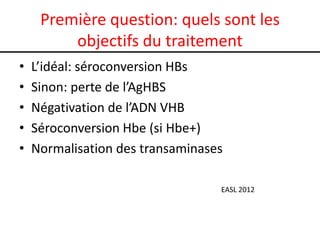 Première question: quels sont les
         objectifs du traitement
•   L’idéal: séroconversion HBs
•   Sinon: perte de l’AgHBS
•   Négativation de l’ADN VHB
•   Séroconversion Hbe (si Hbe+)
•   Normalisation des transaminases

                                  EASL 2012
 